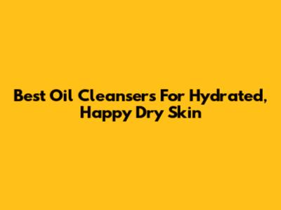 Best Oil Cleansers For Hydrated, Happy Dry Skin