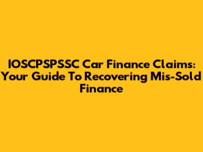IOSCPSPSSC Car Finance Claims: Your Guide To Recovering Mis-Sold Finance