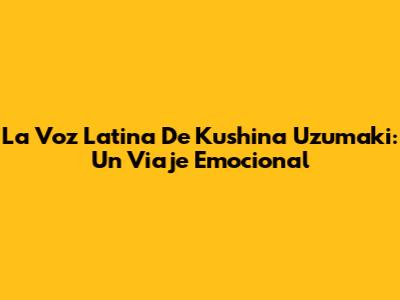 La Voz Latina De Kushina Uzumaki: Un Viaje Emocional