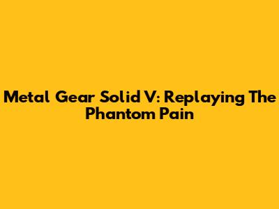 Metal Gear Solid V: Replaying The Phantom Pain