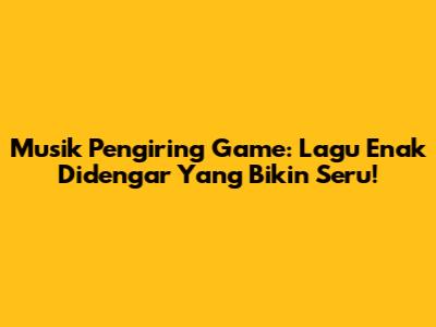 Musik Pengiring Game: Lagu Enak Didengar Yang Bikin Seru!