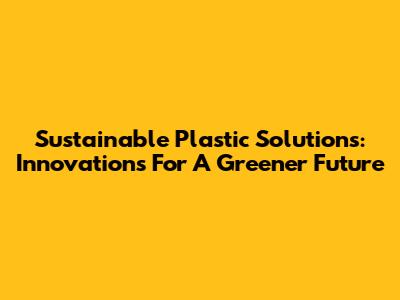Sustainable Plastic Solutions: Innovations For A Greener Future