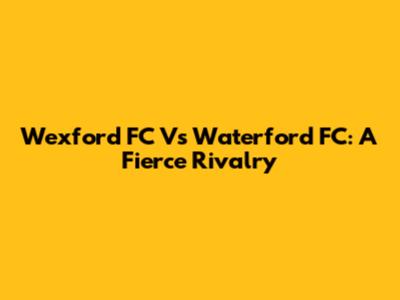 Wexford FC Vs Waterford FC: A Fierce Rivalry